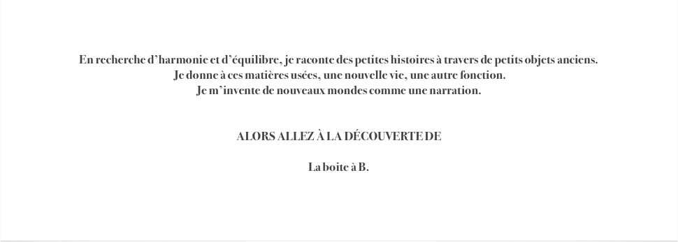 


En recherche d’harmonie et d’équilibre, je raconte des petites histoires à travers de petits objets anciens.
 Je donne à ces matières usées, une nouvelle vie, une autre fonction. 
Je m’invente de nouveaux mondes comme une narration.


ALORS ALLEZ À LA DÉCOUVERTE DE

La boite à B.



